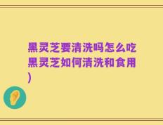 黑灵芝要清洗吗怎么吃黑灵芝如何清洗和食用)