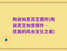 陶瓷如意灵芝摆件(陶瓷灵芝如意摆件 - 优美的风水文化之美)
