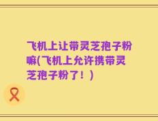 飞机上让带灵芝孢子粉嘛(飞机上允许携带灵芝孢子粉了！)