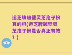 运芝牌破壁灵芝孢子粉真的吗(运芝牌破壁灵芝孢子粉是否真正有效？)
