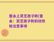 雷永上灵芝孢子粉(雷永：灵芝孢子粉的功效和注意事项