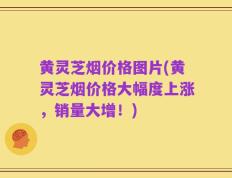黄灵芝烟价格图片(黄灵芝烟价格大幅度上涨，销量大增！)