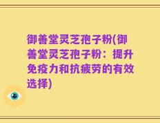 御善堂灵芝孢子粉(御善堂灵芝孢子粉：提升免疫力和抗疲劳的有效选择)