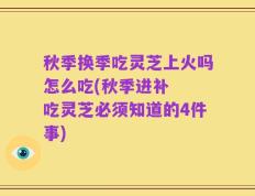 秋季换季吃灵芝上火吗怎么吃(秋季进补  吃灵芝必须知道的4件事)
