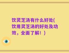 饮灵芝汤有什么好处(饮用灵芝汤的好处及功效，全面了解！)