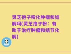 灵芝孢子粉化肿瘤和结解吗(灵芝孢子粉：有助于治疗肿瘤和结节化解)