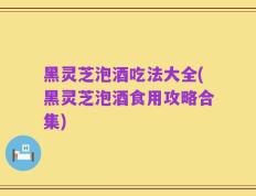 黑灵芝泡酒吃法大全(黑灵芝泡酒食用攻略合集)