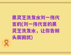 黑灵芝洗发水刘一伟代言的(刘一伟代言的黑灵芝洗发水，让你告别头屑困扰)
