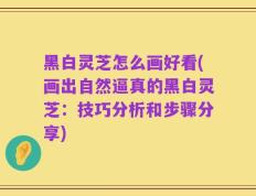 黑白灵芝怎么画好看(画出自然逼真的黑白灵芝：技巧分析和步骤分享)