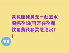 黄芪能和灵芝一起煮水喝吗孕妇(可否在孕期饮用黄芪和灵芝泡水？)