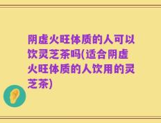 阴虚火旺体质的人可以饮灵芝茶吗(适合阴虚火旺体质的人饮用的灵芝茶)