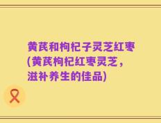黄芪和枸杞子灵芝红枣(黄芪枸杞红枣灵芝，滋补养生的佳品)
