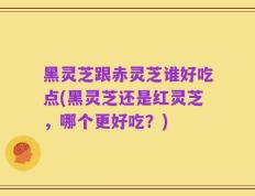 黑灵芝跟赤灵芝谁好吃点(黑灵芝还是红灵芝，哪个更好吃？)