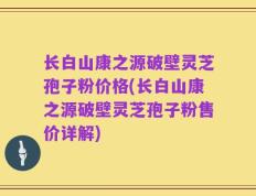 长白山康之源破壁灵芝孢子粉价格(长白山康之源破壁灵芝孢子粉售价详解)