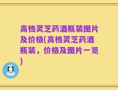 高档灵芝药酒瓶装图片及价格(高档灵芝药酒瓶装，价格及图片一览)