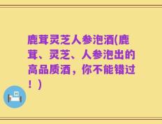 鹿茸灵芝人参泡酒(鹿茸、灵芝、人参泡出的高品质酒，你不能错过！)