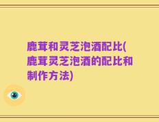 鹿茸和灵芝泡酒配比(鹿茸灵芝泡酒的配比和制作方法)