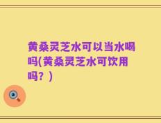 黄桑灵芝水可以当水喝吗(黄桑灵芝水可饮用吗？)