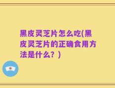 黑皮灵芝片怎么吃(黑皮灵芝片的正确食用方法是什么？)
