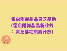 霍启刚郭晶晶灵芝基地(霍启刚郭晶晶新业务：灵芝基地旅游开放)