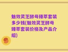 魅效灵芝酵母臻萃套装多少钱(魅效灵芝酵母臻萃套装价格及产品介绍)