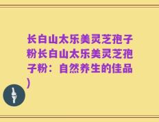 长白山太乐美灵芝孢子粉长白山太乐美灵芝孢子粉：自然养生的佳品)