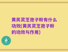 黄芪灵芝孢子粉有什么功效(黄芪灵芝孢子粉的功效与作用)