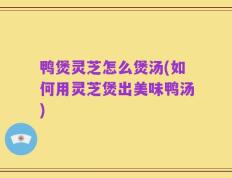 鸭煲灵芝怎么煲汤(如何用灵芝煲出美味鸭汤)