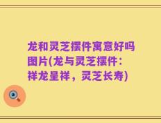 龙和灵芝摆件寓意好吗图片(龙与灵芝摆件：祥龙呈祥，灵芝长寿)