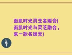 面肌时光灵芝名媛膏(面肌时光与灵芝融合，来一款名媛膏)
