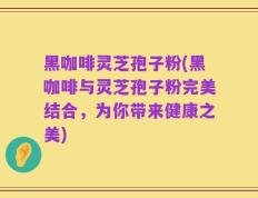 黑咖啡灵芝孢子粉(黑咖啡与灵芝孢子粉完美结合，为你带来健康之美)