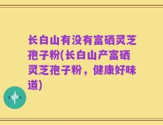 长白山有没有富硒灵芝孢子粉(长白山产富硒灵芝孢子粉，健康好味道)