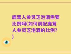 鹿茸人参灵芝泡酒需要比例吗(如何调配鹿茸人参灵芝泡酒的比例？)