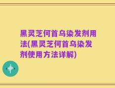黑灵芝何首乌染发剂用法(黑灵芝何首乌染发剂使用方法详解)