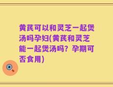 黄芪可以和灵芝一起煲汤吗孕妇(黄芪和灵芝能一起煲汤吗？孕期可否食用)