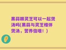黑蒜跟灵芝可以一起煲汤吗(黑蒜与灵芝相伴煲汤，营养倍增！)