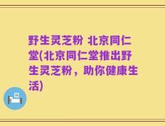 野生灵芝粉 北京同仁堂(北京同仁堂推出野生灵芝粉，助你健康生活)