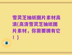 雪灵芝抽纸图片素材高清(高清雪灵芝抽纸图片素材，你需要拥有它！)