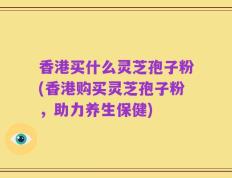 香港买什么灵芝孢子粉(香港购买灵芝孢子粉，助力养生保健)