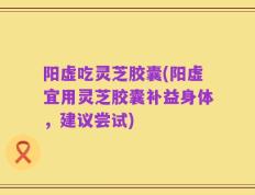 阳虚吃灵芝胶囊(阳虚宜用灵芝胶囊补益身体，建议尝试)