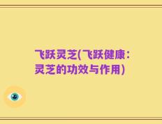 飞跃灵芝(飞跃健康：灵芝的功效与作用)