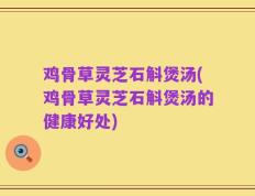 鸡骨草灵芝石斛煲汤(鸡骨草灵芝石斛煲汤的健康好处)
