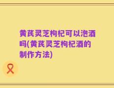 黄芪灵芝枸杞可以泡酒吗(黄芪灵芝枸杞酒的制作方法)