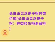 长白山灵芝孢子粉种类价格(长白山灵芝孢子粉：种类和价格全解析)