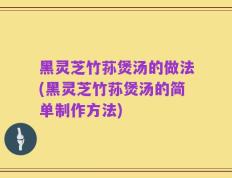 黑灵芝竹荪煲汤的做法(黑灵芝竹荪煲汤的简单制作方法)