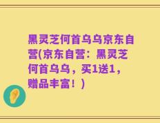 黑灵芝何首乌乌京东自营(京东自营：黑灵芝何首乌乌，买1送1，赠品丰富！)