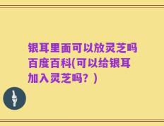 银耳里面可以放灵芝吗百度百科(可以给银耳加入灵芝吗？)