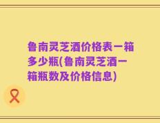 鲁南灵芝酒价格表一箱多少瓶(鲁南灵芝酒一箱瓶数及价格信息)