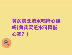 黄芪灵芝泡水喝降心律吗(黄芪灵芝水可降低心率？)