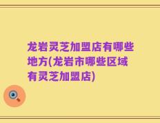龙岩灵芝加盟店有哪些地方(龙岩市哪些区域有灵芝加盟店)